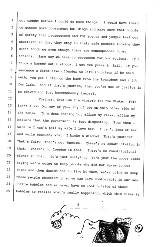 10 n  12 13 1 15 16 n 18 1 20 2 2 2 2  25  ot caught before I could do more things. I would have loved €0 attack more government buildings and make sure that bubble Of safety that prosecutors and FBI agents and Judges feel got shattered so that they stay in their safe pockets Knowing they can’t touch me even though there are consequences to my  actions. Same way we have consequences for our actions. I I  theow a hamer out a window, T get ten years in jail. If you sentence a first-time offender to life in prison if he sold meth, you get a clap on the back from the President and a job  for life. And if that’s justice, then you’re use of Justice is  50 skewed and just horrendously immoral. Further, this fsn’t a victory for the State. This 48n’t & win for any of you, any of you on this other side of the table. It’s done nothing but affim my views, affirm my beliefs that the governnent is just disgusting. Even when T ¥alk in I can’t tell my wife I love her. I can’t look at her and smile because, what, I broke a window? That’s justice? That’s fair? That’s not justice. ’Tnere’s no rehabilitation in that. There’s no freedom in that. There’s no constitutional  Fights in that. It’s Just bullying. It’s just the upper clas  saying we’re going to keep people who did not agree to our Fules and then decide not to live by them, we’re going to keep those people shackled up 50 we can live comfortably in our own 14ttle bubbles and we never have to look outside of those  bubbles to realize what’s really happening, which this class is  